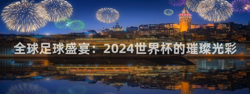 世界杯欧洲区预选赛赛程:全球足球盛宴:2024世界杯的璀璨光彩