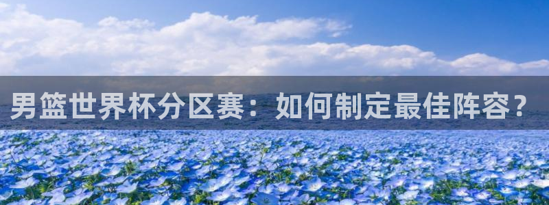 世界杯赛程表:男篮世界杯分区赛:如何制定最佳阵容?